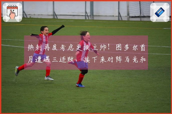 热刺再度考虑更换主帅！图多尔首月遭遇三连败，接下来对阵马竞和红军