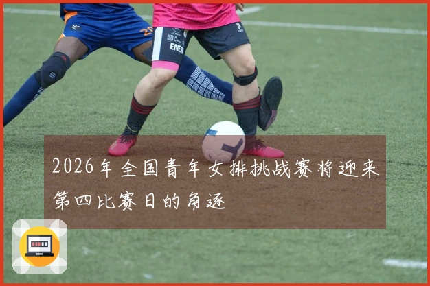 2026年全国青年女排挑战赛将迎来第四比赛日的角逐