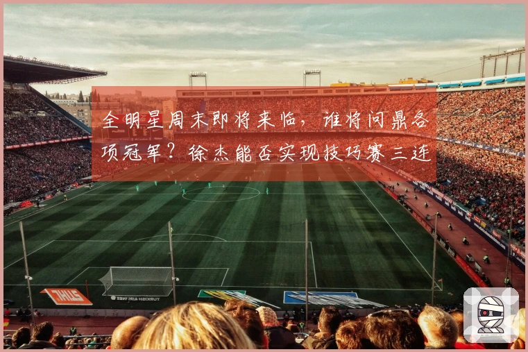 全明星周末即将来临，谁将问鼎各项冠军？徐杰能否实现技巧赛三连霸？