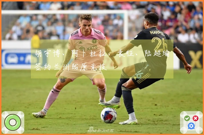胡宇博、阿卜杜拉、袁征、陆超瑜签约兰州陇原竞技