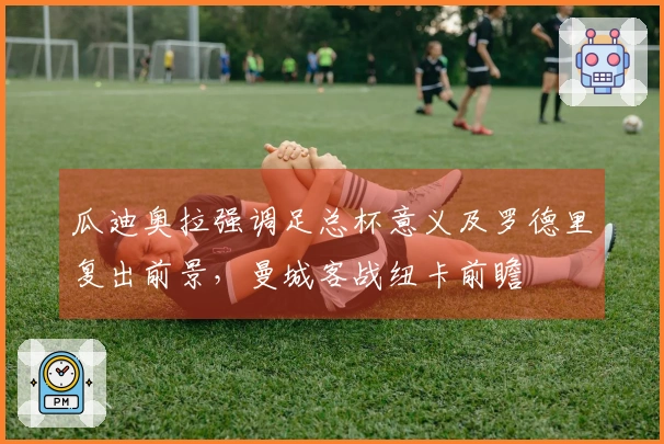 瓜迪奥拉强调足总杯意义及罗德里复出前景，曼城客战纽卡前瞻