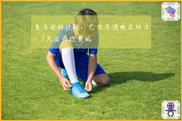 皇马逆转连败，巴尔韦德绝杀助力，5天后再迎曼城