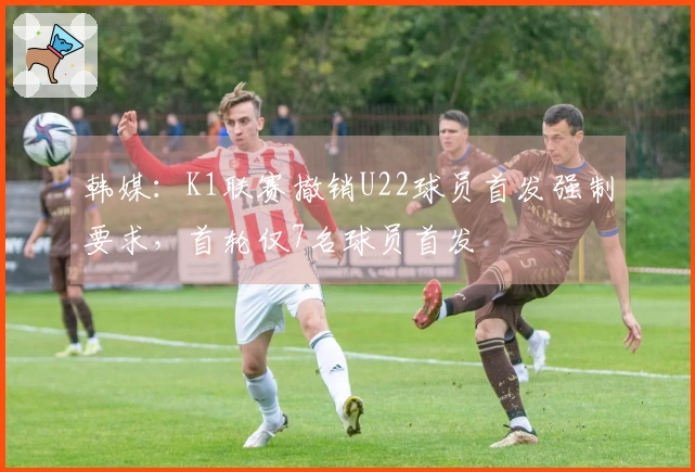 韩媒：K1联赛撤销U22球员首发强制要求，首轮仅7名球员首发