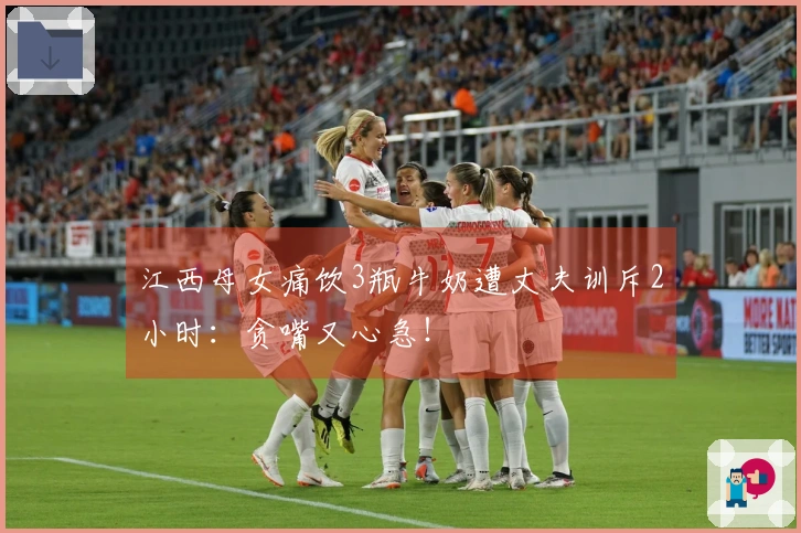 江西母女痛饮3瓶牛奶遭丈夫训斥2小时：贪嘴又心急！