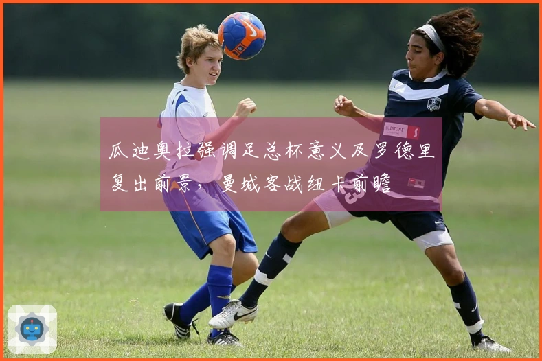 瓜迪奥拉强调足总杯意义及罗德里复出前景，曼城客战纽卡前瞻
