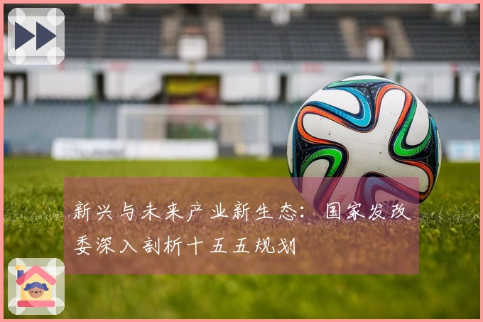 新兴与未来产业新生态：国家发改委深入剖析十五五规划