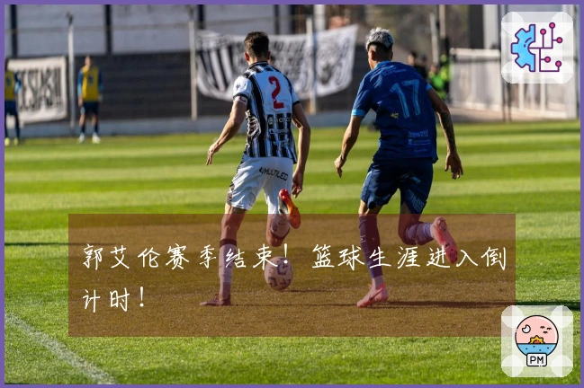 郭艾伦赛季结束！篮球生涯进入倒计时！