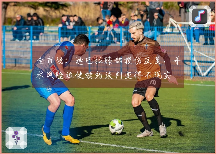 全市场：迪巴拉膝部损伤反复，手术风险迫使续约谈判变得不现实