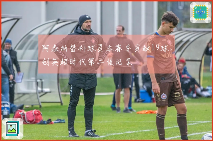 阿森纳替补球员本赛季贡献19球，创英超时代第二佳记录
