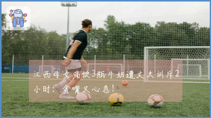 江西母女痛饮3瓶牛奶遭丈夫训斥2小时：贪嘴又心急！