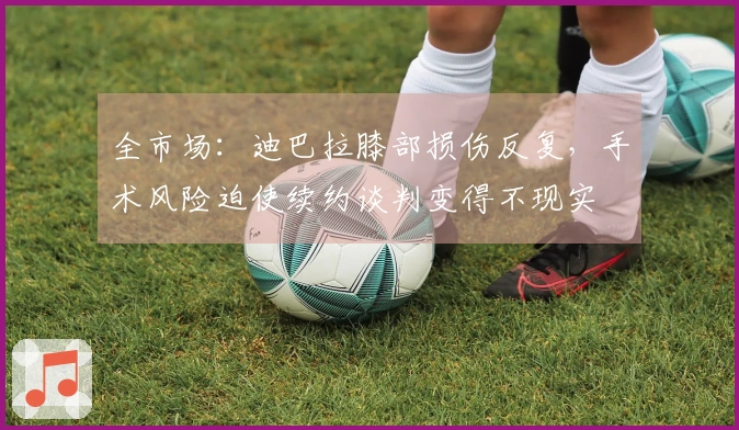 全市场：迪巴拉膝部损伤反复，手术风险迫使续约谈判变得不现实
