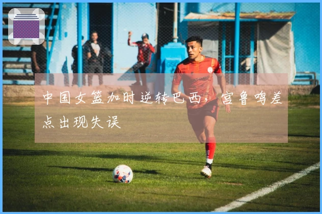 中国女篮加时逆转巴西，宫鲁鸣差点出现失误