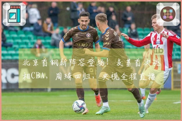 北京首钢新阵容登场！麦基首次亮相CBA，周琦回归，央视全程直播