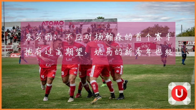 朱芳雨:不应对杨瀚森的首个赛季抱有过高期望,姚易的新秀年也经历了起伏